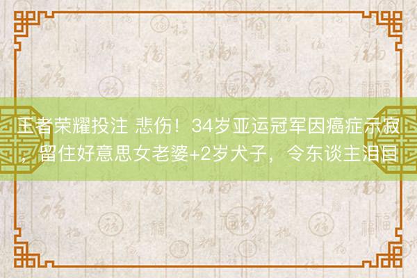 王者荣耀投注 悲伤！34岁亚运冠军因癌症示寂，留住好意思女老婆+2岁犬子，令东谈主泪目