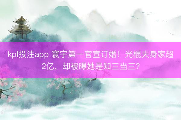 kpl投注app 寰宇第一官宣订婚！光棍夫身家超2亿，却被曝她是知三当三？