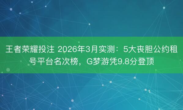 王者荣耀投注 2026年3月实测：5大丧胆公约租号平台名次榜，G梦游凭9.8分登顶