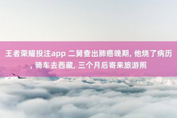 王者荣耀投注app 二舅查出肺癌晚期， 他烧了病历， 骑车去西藏， 三个月后寄来旅游照