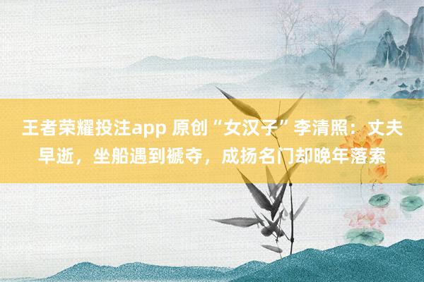 王者荣耀投注app 原创“女汉子”李清照：丈夫早逝，坐船遇到褫夺，成扬名门却晚年落索