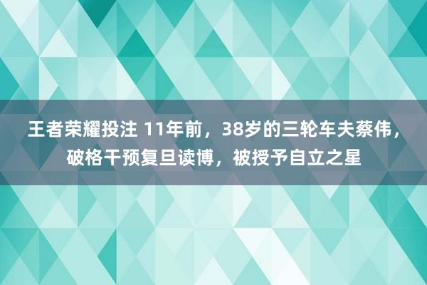 王者荣耀投注 11年前，38岁的三轮车夫蔡伟，破格干预复旦读博，被授予自立之星
