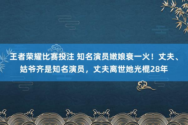 王者荣耀比赛投注 知名演员嫩娘衰一火！丈夫、姑爷齐是知名演员，丈夫离世她光棍28年