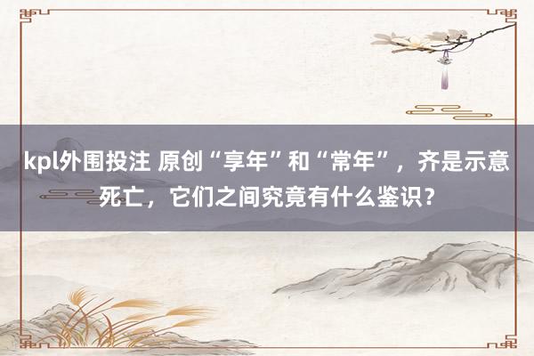 kpl外围投注 原创“享年”和“常年”，齐是示意死亡，它们之间究竟有什么鉴识？