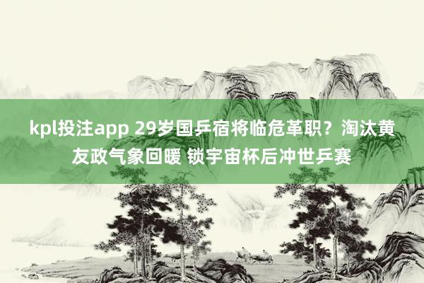 kpl投注app 29岁国乒宿将临危革职？淘汰黄友政气象回暖 锁宇宙杯后冲世乒赛