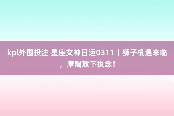 kpl外围投注 星座女神日运0311｜狮子机遇来临，摩羯放下执念！