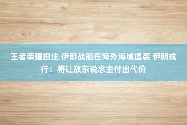 王者荣耀投注 伊朗战船在海外海域遭袭 伊朗戎行：将让敌东说念主付出代价