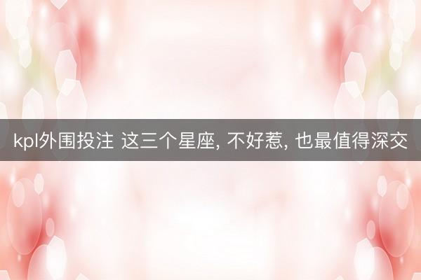 kpl外围投注 这三个星座， 不好惹， 也最值得深交