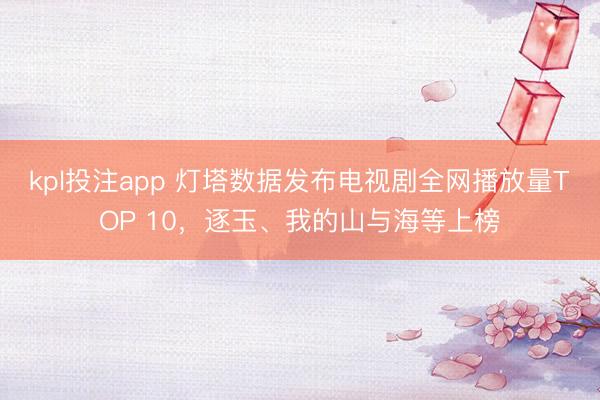 kpl投注app 灯塔数据发布电视剧全网播放量TOP 10，逐玉、我的山与海等上榜