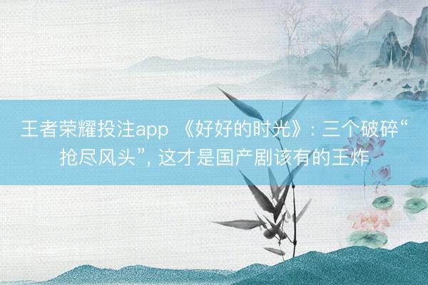 王者荣耀投注app 《好好的时光》: 三个破碎“抢尽风头”， 这才是国产剧该有的王炸