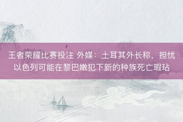 王者荣耀比赛投注 外媒：土耳其外长称，担忧以色列可能在黎巴嫩犯下新的种族死亡瑕玷