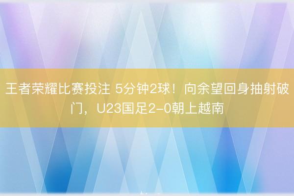 王者荣耀比赛投注 5分钟2球！向余望回身抽射破门，U23国足2-0朝上越南