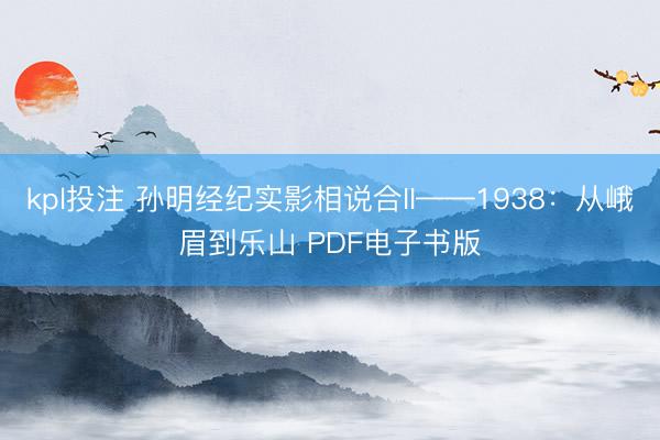 kpl投注 孙明经纪实影相说合II——1938：从峨眉到乐山 PDF电子书版