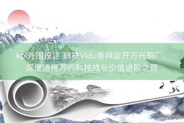 kpl外围投注 联袂Vidu崇拜绽开万兴剧厂， 深度透视万兴科技成长价值进阶之路