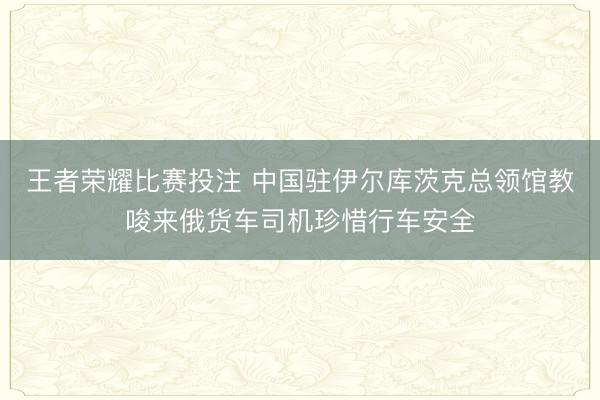王者荣耀比赛投注 中国驻伊尔库茨克总领馆教唆来俄货车司机珍惜行车安全