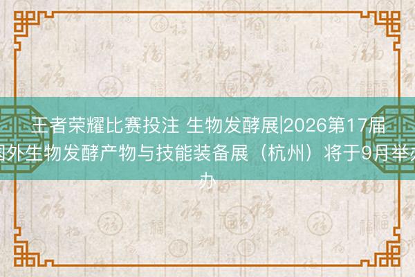王者荣耀比赛投注 生物发酵展|2026第17届国外生物发酵产物与技能装备展（杭州）将于9月举办