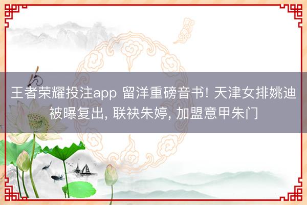 王者荣耀投注app 留洋重磅音书! 天津女排姚迪被曝复出， 联袂朱婷， 加盟意甲朱门