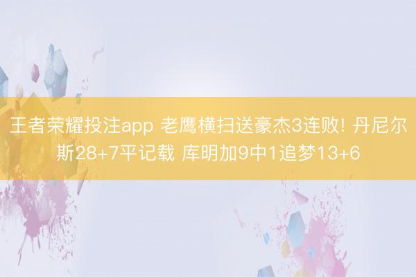 王者荣耀投注app 老鹰横扫送豪杰3连败! 丹尼尔斯28+7平记载 库明加9中1追梦13+6