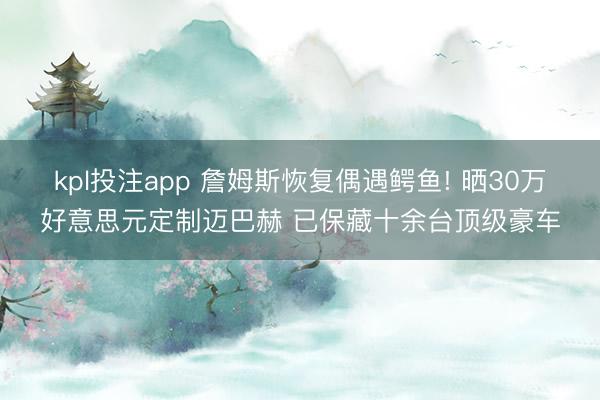 kpl投注app 詹姆斯恢复偶遇鳄鱼! 晒30万好意思元定制迈巴赫 已保藏十余台顶级豪车