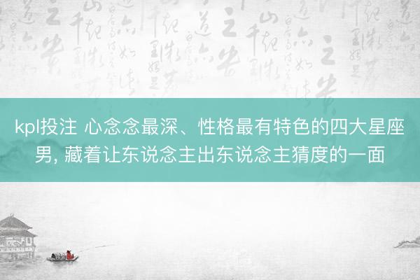 kpl投注 心念念最深、性格最有特色的四大星座男， 藏着让东说念主出东说念主猜度的一面
