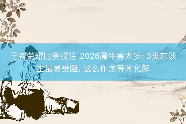 王者荣耀比赛投注 2026属牛害太岁: 3类东谈主最易受阻， 这么作念等闲化解