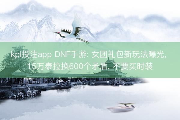 kpl投注app DNF手游: 女团礼包新玩法曝光， 15万泰拉换600个矛盾， 不要买时装