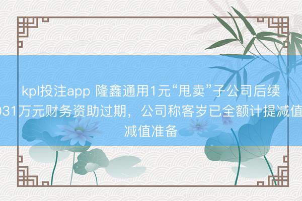 kpl投注app 隆鑫通用1元“甩卖”子公司后续：7031万元财务资助过期，公司称客岁已全额计提减值准备