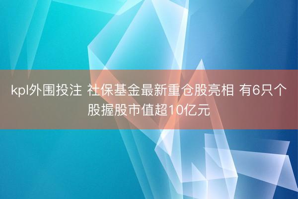 kpl外围投注 社保基金最新重仓股亮相 有6只个股握股市值超10亿元