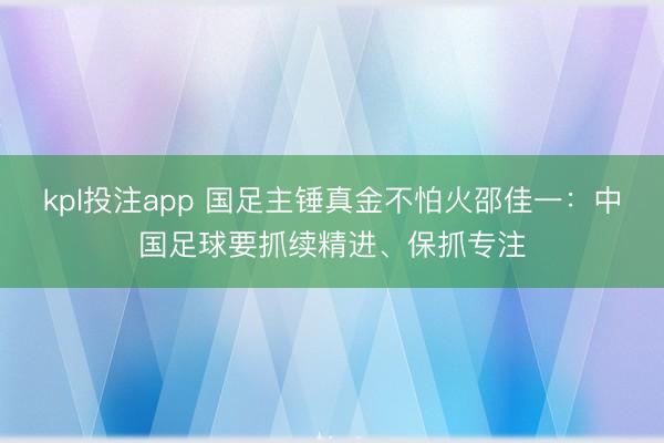 kpl投注app 国足主锤真金不怕火邵佳一：中国足球要抓续精进、保抓专注