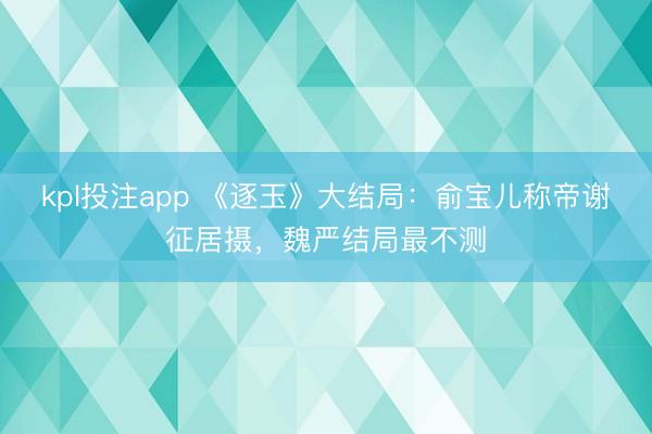 kpl投注app 《逐玉》大结局：俞宝儿称帝谢征居摄，魏严结局最不测