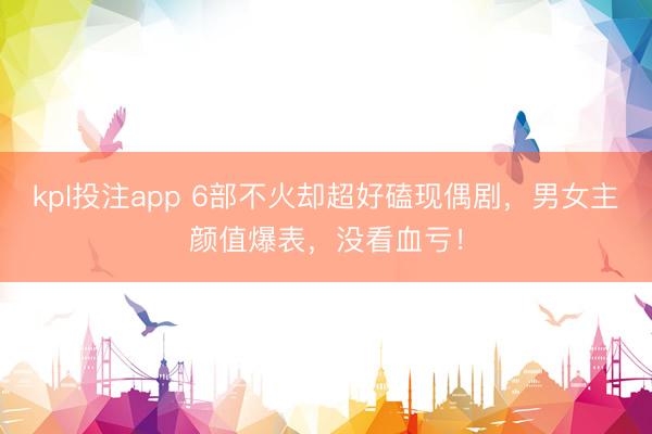 kpl投注app 6部不火却超好磕现偶剧，男女主颜值爆表，没看血亏！