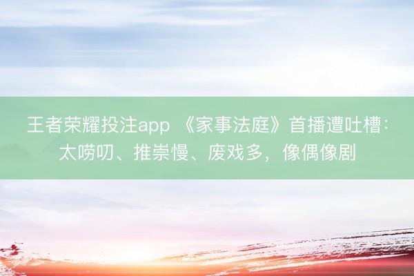 王者荣耀投注app 《家事法庭》首播遭吐槽：太唠叨、推崇慢、废戏多，像偶像剧