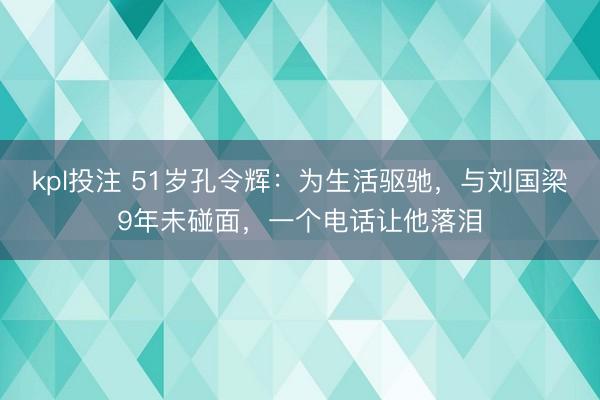 kpl投注 51岁孔令辉：为生活驱驰，与刘国梁9年未碰面，一个电话让他落泪