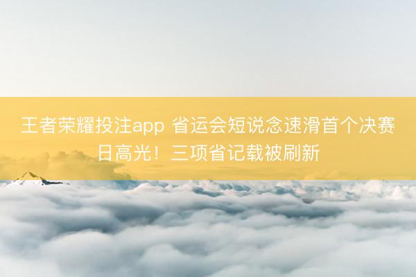 王者荣耀投注app 省运会短说念速滑首个决赛日高光！三项省记载被刷新