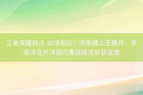 王者荣耀投注 动须相应！济南健儿王晓月、李晨洋在外洋国内赛场接连斩获佳绩