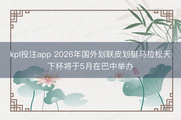 kpl投注app 2026年国外划联皮划艇马拉松天下杯将于5月在巴中举办