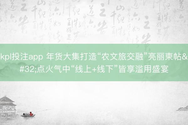 kpl投注app 年货大集打造“农文旅交融”亮丽柬帖 点火气中“线上+线下”皆享滥用盛宴
