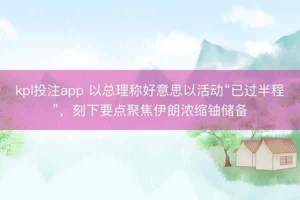 kpl投注app 以总理称好意思以活动“已过半程”，刻下要点聚焦伊朗浓缩铀储备
