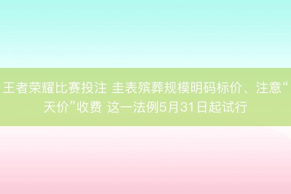 王者荣耀比赛投注 圭表殡葬规模明码标价、注意“天价”收费 这一法例5月31日起试行