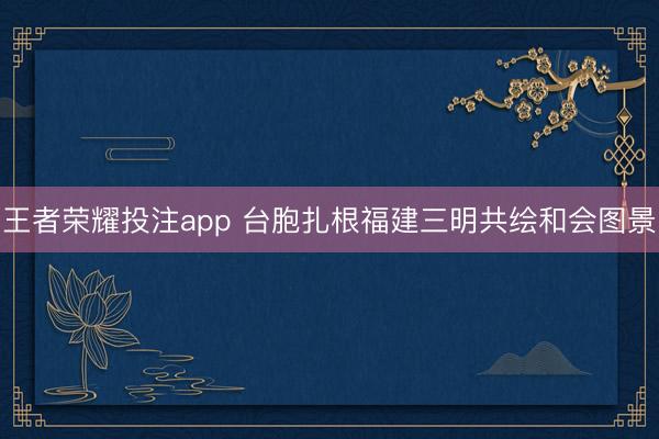 王者荣耀投注app 台胞扎根福建三明共绘和会图景
