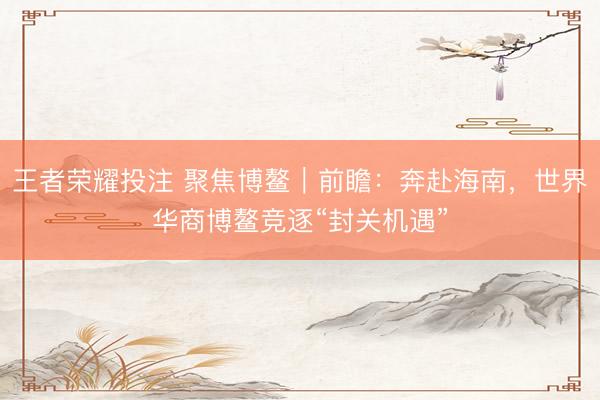 王者荣耀投注 聚焦博鳌｜前瞻：奔赴海南，世界华商博鳌竞逐“封关机遇”