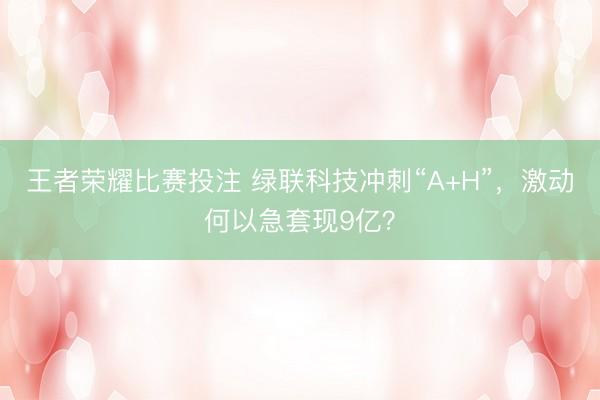 王者荣耀比赛投注 绿联科技冲刺“A+H”，激动何以急套现9亿？