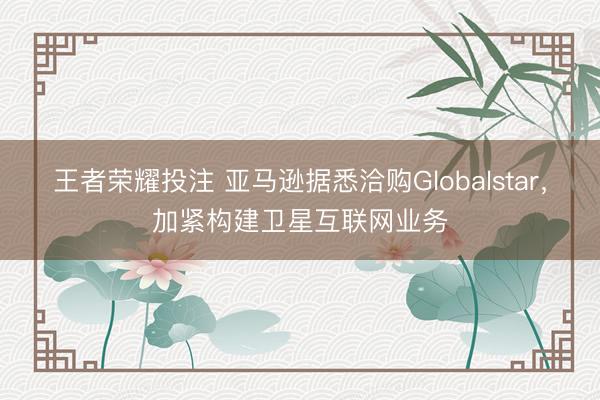 王者荣耀投注 亚马逊据悉洽购Globalstar，加紧构建卫星互联网业务