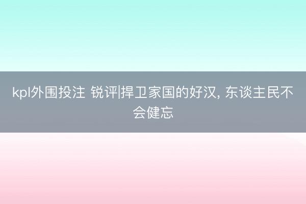 kpl外围投注 锐评|捍卫家国的好汉， 东谈主民不会健忘