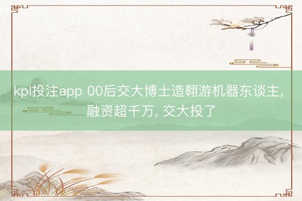 kpl投注app 00后交大博士造翱游机器东谈主, 融资超千万, 交大投了