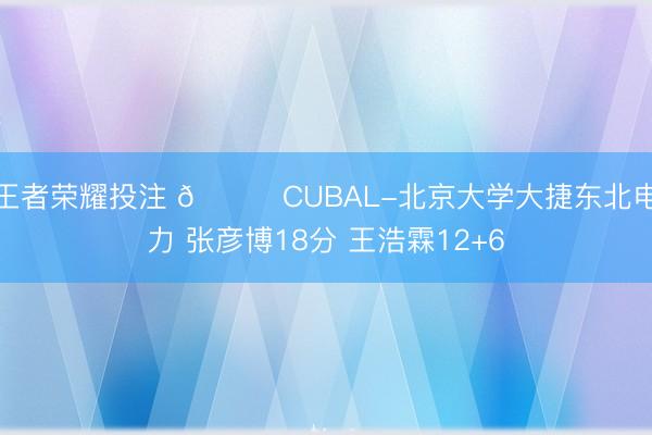 王者荣耀投注 🏀CUBAL-北京大学大捷东北电力 张彦博18分 王浩霖12+6