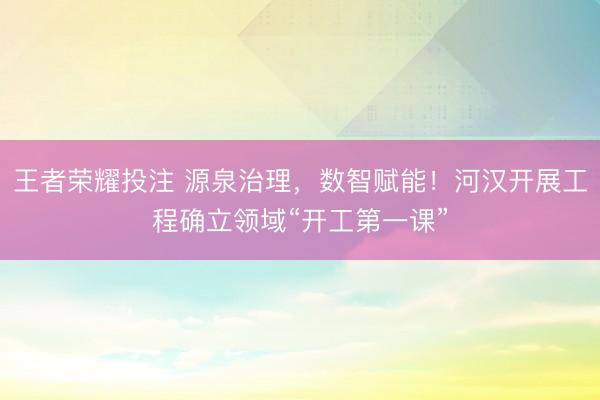 王者荣耀投注 源泉治理，数智赋能！河汉开展工程确立领域“开工第一课”