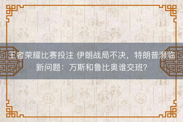 王者荣耀比赛投注 伊朗战局不决,特朗普濒临新问题:万斯和鲁比奥谁交班?