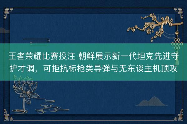 王者荣耀比赛投注 朝鲜展示新一代坦克先进守护才调，可拒抗标枪类导弹与无东谈主机顶攻