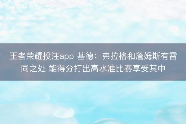 王者荣耀投注app 基德:弗拉格和詹姆斯有雷同之处 能得分打出高水准比赛享受其中